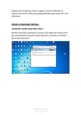 Elegiremos la versión que mejor se adapte a nuestro ordenador en
nuestro caso una de 32 bits y que ponga desktop ya que nuestro PC es de
sobremesa.



CREAR LA MAQUINA VIRTUAL:
-Instalación cuando ocupa todo el disco:

Abrimos virtual box, pinchamos en nueva y nos saldrá una ventana en la
que seleccionamos el tipo de sistema operativo, la versión y el nombre
que le queremos poner.




                                    4
 