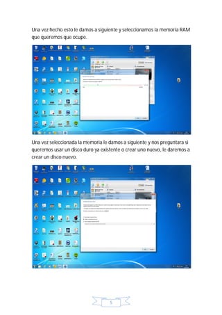 Una vez hecho esto le damos a siguiente y seleccionamos la memoria RAM
que queremos que ocupe.




Una vez seleccionada la memoria le damos a siguiente y nos preguntara si
queremos usar un disco duro ya existente o crear uno nuevo, le daremos a
crear un disco nuevo.




                                   5
 