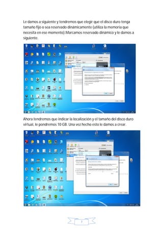 Le damos a siguiente y tendremos que elegir que el disco duro tenga
tamaño fijo o sea reservado dinámicamente (utiliza la memoria que
necesita en ese momento).Marcamos reservado dinámico y le damos a
siguiente.




Ahora tendremos que indicar la localización y el tamaño del disco duro
virtual, le pondremos 10 GB. Una vez hecho esto le damos a crear.




                                    7
 