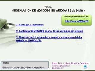 LOGO
Msig. Ing. Robert Moreira Centeno
mcrobertw@hotmail.com
Octubre de 2016
TEMA:
«INSTALACIÓN DE MONGODB EN WINDOWS 8 de 64bits»
1. Descarga e instalación
2. Configurar MONGODB dentro de las variables del sistema
3. Ejecución de los comandos mongod y mongo para iniciar
trabajo en MONGODB.
Fuente:
https://www.youtube.com/watch?v=Zmq8LcPaJjo
Descargar presentación en:
http://ouo.io/W2suF5
 