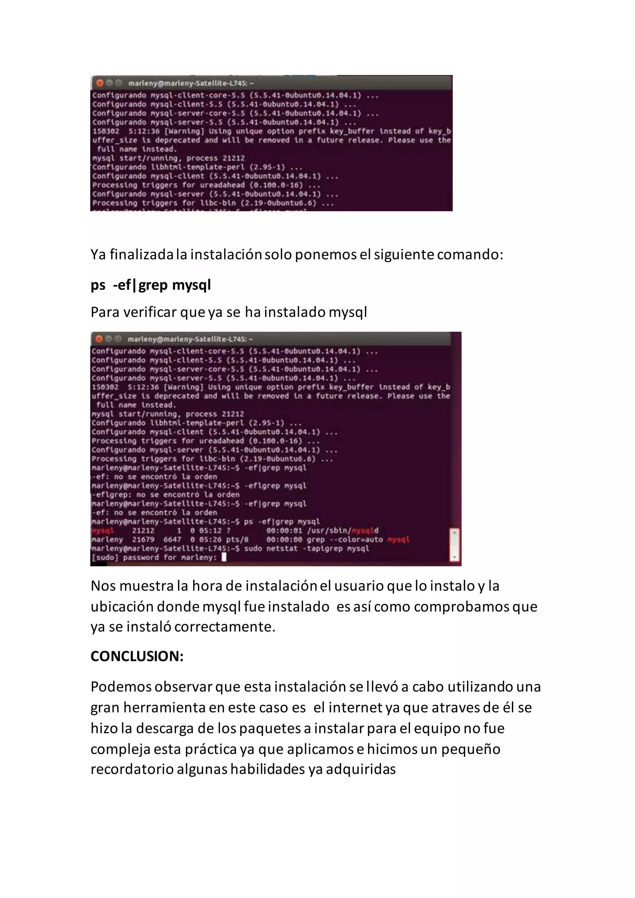 Ya finalizadala instalaciónsolo ponemos el siguiente comando:
ps -ef|grep mysql
Para verificar que ya se ha instalado mysql
Nos muestra la hora de instalaciónel usuario que lo instalo y la
ubicación donde mysql fue instalado es así como comprobamos que
ya se instaló correctamente.
CONCLUSION:
Podemos observarque esta instalación se llevó a cabo utilizando una
gran herramienta en este caso es el internet ya que atraves de él se
hizo la descarga de los paquetes a instalarpara el equipo no fue
compleja esta práctica ya que aplicamos e hicimos un pequeño
recordatorio algunas habilidades ya adquiridas
 