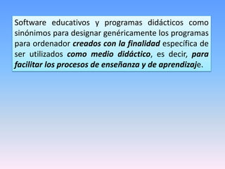 Software educativos y programas didácticos como
sinónimos para designar genéricamente los programas
para ordenador creados con la finalidad específica de
ser utilizados como medio didáctico, es decir, para
facilitar los procesos de enseñanza y de aprendizaje.

 