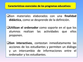 Características esenciales de los programas educativos:

Son materiales elaborados con una finalidad
didáctica, como se desprende de la definición.
Utilizan el ordenador como soporte en el que los
alumnos realizan las actividades que ellos
proponen.
Son interactivos, contestan inmediatamente las
acciones de los estudiantes y permiten un diálogo
y un intercambio de informaciones entre el
ordenador y los estudiantes.

 