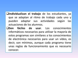 Individualizan el trabajo de los estudiantes, ya
que se adaptan al ritmo de trabajo cada uno y
pueden adaptar sus actividades según las
actuaciones de los alumnos.
Son fáciles de usar. Los conocimientos
informáticos necesarios para utilizar la mayoría de
estos programas son similares a los conocimientos
de electrónica necesarios para usar un vídeo, es
decir, son mínimos, aunque cada programa tiene
unas reglas de funcionamiento que es necesario
conocer.

 