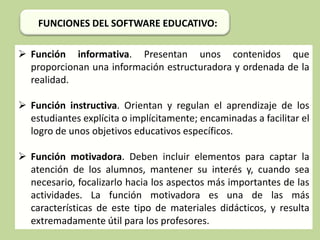 FUNCIONES DEL SOFTWARE EDUCATIVO:
 Función informativa. Presentan unos contenidos que
proporcionan una información estructuradora y ordenada de la
realidad.
 Función instructiva. Orientan y regulan el aprendizaje de los
estudiantes explícita o implícitamente; encaminadas a facilitar el
logro de unos objetivos educativos específicos.
 Función motivadora. Deben incluir elementos para captar la
atención de los alumnos, mantener su interés y, cuando sea
necesario, focalizarlo hacia los aspectos más importantes de las
actividades. La función motivadora es una de las más
características de este tipo de materiales didácticos, y resulta
extremadamente útil para los profesores.

 