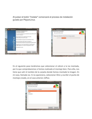 Al pulsar el botón "Instalar" comenzará el proceso de instalación
guíado por PlayonLinux.
En el siguiente paso tendremos que seleccionar el cdrom o la iso montada,
por lo que comprobaremos si hemos realizado el montaje bien. Para ello, nos
tiene que salir el nombre de la carpeta donde hemos montado la imagen. En
mi caso, llamada iso. Si no apareciera, seleccionar Otro y escribir el punto de
montaje creado, en el caso anterior /office.
 
