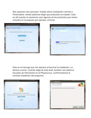 Nos aparecen dos opciones: Instalar ahora (instalación normal) o
Personalizar, donde podemos elegir que productos se instalan. Esto
es útil cuando no queremos usar algunos de los productos que vienen
incluidos en el paquete (por ejemplo, el Excel.
Este es el mensaje que nos aparece al terminar la instalación. Le
damos a cerrar. Cuando salga de esta shell, también nos saldrá el
recuadro de información en el PlayonLinux, confirmandonos la
correcta instalación del programa.
 