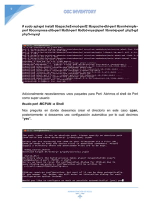 ADMINISTRACIÓN DEREDES
9
# sudo apt-get install libapache2-mod-perl2 libapache-dbi-perl libxml-simple-
perl libcompress-zlib-perl libdbi-perl libdbd-mysql-perl libnet-ip-perl php5-gd
php5-mysql
Adicionalmente necesitaremos unos paquetes para Perl: Abrimos el shell de Perl
como super usuario
#sudo perl -MCPAN -e Shell
Nos pregunta en donde deseamos crear el directorio en este caso cpan,
posteriormente si deseamos una configuración automática por lo cual decimos
“yes”.
 