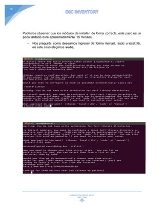 ADMINISTRACIÓN DEREDES
10
Podemos observar que los módulos de instalan de forma correcta, este paso es un
poco tardado dura aproximadamente 15 minutos.
- Nos pregunta como deseamos ingresar de forma manual, sudo u local::lib,
en este caso elegimos sudo.
 