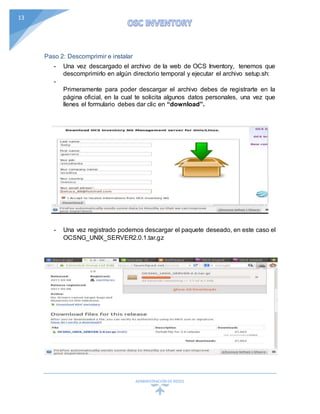 ADMINISTRACIÓN DEREDES
13
Paso 2: Descomprimir e instalar
- Una vez descargado el archivo de la web de OCS Inventory, tenemos que
descomprimirlo en algún directorio temporal y ejecutar el archivo setup.sh:
-
Primeramente para poder descargar el archivo debes de registrarte en la
página oficial, en la cual te solicita algunos datos personales, una vez que
llenes el formulario debes dar clic en “download”.
- Una vez registrado podemos descargar el paquete deseado, en este caso el
OCSNG_UNIX_SERVER2.0.1.tar.gz
 