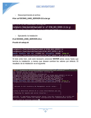 ADMINISTRACIÓN DEREDES
14
- Descomprimiendo el archivo
# tar zxf OCSNG_UNIX_SERVER-2.0.x.tar.gz
- Ejecutando la instalación
# cd OCSNG_UNIX_SERVER-2.0.x
# sudo sh setup.sh
Si todo anda bien, solo será necesario presionar ENTER varias veces hasta que
termine la instalación, a menos que deseen cambiar los valores por defecto. El
resultado de la instalación es el siguiente:
 