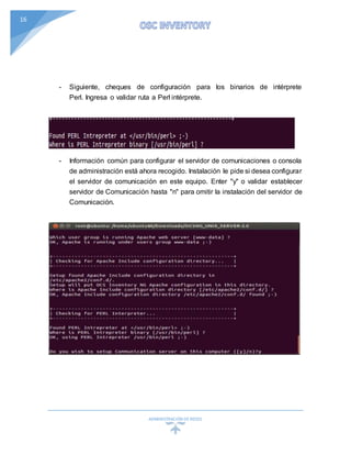 ADMINISTRACIÓN DEREDES
16
- Siguiente, cheques de configuración para los binarios de intérprete
Perl. Ingresa o validar ruta a Perl intérprete.
- Información común para configurar el servidor de comunicaciones o consola
de administración está ahora recogido. Instalación le pide si desea configurar
el servidor de comunicación en este equipo. Enter "y" o validar establecer
servidor de Comunicación hasta "n" para omitir la instalación del servidor de
Comunicación.
 