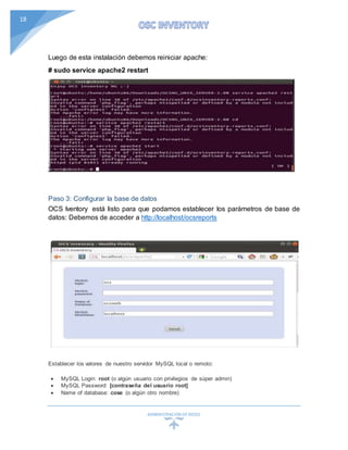 ADMINISTRACIÓN DEREDES
18
Luego de esta instalación debemos reiniciar apache:
# sudo service apache2 restart
Paso 3: Configurar la base de datos
OCS Iventory está listo para que podamos establecer los parámetros de base de
datos: Debemos de acceder a http://localhost/ocsreports
Establecer los valores de nuestro servidor MySQL local o remoto:
 MySQL Login: root (o algún usuario con privilegios de súper admin)
 MySQL Password: [contraseña del usuario root]
 Name of database: cose (o algún otro nombre)
 