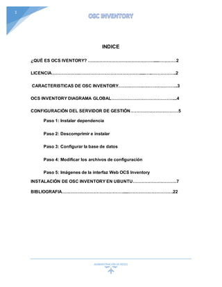 ADMINISTRACIÓN DEREDES
1
INDICE
¿QUÉ ES OCS IVENTORY? ……………………………………….....…………2
LICENCIA……………….…………………………………….....…..……………..2
CARACTERISTICAS DE OSC INVENTORY…………………………………..3
OCS INVENTORY DIAGRAMA GLOBAL……………………………………....4
CONFIGURACIÓN DEL SERVIDOR DE GESTIÓN……………………………5
Paso 1: Instalar dependencia
Paso 2: Descomprimir e instalar
Paso 3: Configurar la base de datos
Paso 4: Modificar los archivos de configuración
Paso 5: Imágenes de la interfaz Web OCS Inventory
INSTALACIÓN DE OSC INVENTORY EN UBUNTU…………………………7
BIBLIOGRAFIA…………………………………….....………………………….22
 