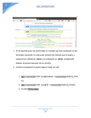 ADMINISTRACIÓN DEREDES
19
1. En el siguiente paso nos pedirá dejar un mensaje que será visualizado en las
terminales (opcional). En este punto también nos indicará que el usuario y
password por defecto es: admin y la contraseña es: admin, simplemente
finalizar el proceso haciendo clic en el botón.
2. Cambiar el password el usuario ocs en mysql (via sql):
1. SET PASSWORD FOR 'ocs'@'localhost' = PASSWORD('NUEVO_PAS
S');
2. SET PASSWORD FOR 'ocs'@'%' = PASSWORD('NUEVO_PASS');
3. FLUSH PRIVILEGES;
 