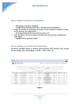 ADMINISTRACIÓN DEREDES
20
Paso 4: Modificar los archivos de configuración
1. Eliminamos el archivo install.php
# sudo rm /usr/share/ocsinventory reports/ocsreports/install.php
2. Luego de cambiar la contraseña al usuario ocs es necesario actualizar el valor
en los archivos de configuración:
# /etc/apache2/conf.d/z-ocsinventory-server.conf
3. Será necesario reiniciar el servidor apache para que la nueva configuración
surta efecto.
# sudo service apache2 restart
Paso 5: Imágenes de la interfaz Web OCS Inventory
Anexamos pantallas desde un servidor Administración OCS Inventory NG, se trata
de una interfaz web, desarrollado en HTML / PHP / CSS / JS.
Imagen 1.
 