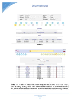 ADMINISTRACIÓN DEREDES
21
Imagen 2.
Imagen 3.
Listo! eso es todo, en el servidor veras la maquinas actualizarse cada cierto tiempo,
OCS Inventory es muy útil si estas administrando decenas de computadoras en tu
red, ahorra mucho trabajo al momento de hacer inventarios de hardware y software.
 