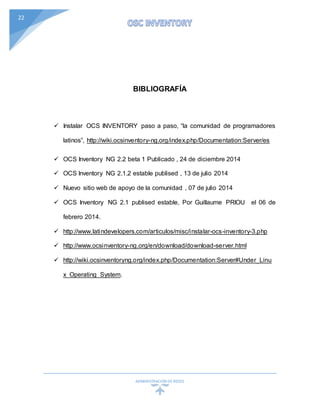 ADMINISTRACIÓN DEREDES
22
BIBLIOGRAFÍA
 Instalar OCS INVENTORY paso a paso, “la comunidad de programadores
latinos”, http://wiki.ocsinventory-ng.org/index.php/Documentation:Server/es
 OCS Inventory NG 2.2 beta 1 Publicado , 24 de diciembre 2014
 OCS Inventory NG 2.1.2 estable publised , 13 de julio 2014
 Nuevo sitio web de apoyo de la comunidad , 07 de julio 2014
 OCS Inventory NG 2.1 publised estable, Por Guillaume PRIOU el 06 de
febrero 2014.
 http://www.latindevelopers.com/articulos/misc/instalar-ocs-inventory-3.php
 http://www.ocsinventory-ng.org/en/download/download-server.html
 http://wiki.ocsinventoryng.org/index.php/Documentation:Server#Under_Linu
x_Operating_System.
 