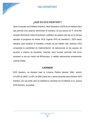 ADMINISTRACIÓN DEREDES
2
¿QUÉ ES OCS IVENTORY?
Open Computer and Software Inventory Next Generation (OCS) es un software libre
que permite a los usuarios administrar el inventario de sus activos de TI. OCS-NG
recopila información sobre el hardware y software de equipos que hay en la red que
ejecutan el programa de cliente OCS ("agente OCS de inventario"). OCS puede
utilizarse para visualizar el inventario a través de una interfaz web. Además, OCS
comprende la posibilidad de implementación de aplicaciones en los equipos de
acuerdo a criterios de búsqueda. Además, tiene muchas opciones más como
escanear la red por medio del IPDiscovery, o instalar aplicaciones remotamente
creando Builds.
LICENCIA
OCS Inventory es liberado bajo la Licencia Pública General GNU, versión
2.0 (GPLv2 GNU). La GPL de GNU prevé una o varias personas para distribuir OCS
Inventory por una tarifa, pero en realidad no cobrando por el software en sí, porque
OCS Inventory es gratuito.
 