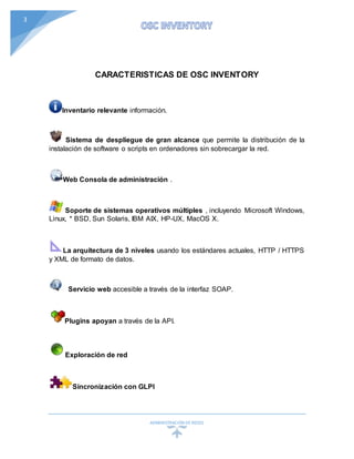 ADMINISTRACIÓN DEREDES
3
CARACTERISTICAS DE OSC INVENTORY
Inventario relevante información.
Sistema de despliegue de gran alcance que permite la distribución de la
instalación de software o scripts en ordenadores sin sobrecargar la red.
Web Consola de administración .
Soporte de sistemas operativos múltiples , incluyendo Microsoft Windows,
Linux, * BSD, Sun Solaris, IBM AIX, HP-UX, MacOS X.
La arquitectura de 3 niveles usando los estándares actuales, HTTP / HTTPS
y XML de formato de datos.
Servicio web accesible a través de la interfaz SOAP.
Plugins apoyan a través de la API.
Exploración de red
Sincronización con GLPI
 