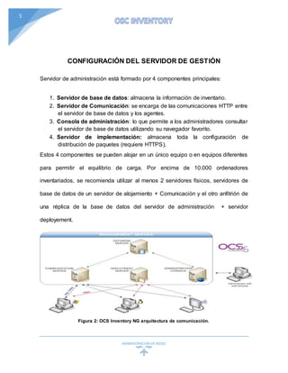 ADMINISTRACIÓN DEREDES
5
CONFIGURACIÓN DEL SERVIDOR DE GESTIÓN
Servidor de administración está formado por 4 componentes principales:
1. Servidor de base de datos: almacena la información de inventario.
2. Servidor de Comunicación: se encarga de las comunicaciones HTTP entre
el servidor de base de datos y los agentes.
3. Consola de administración: lo que permite a los administradores consultar
el servidor de base de datos utilizando su navegador favorito.
4. Servidor de implementación: almacena toda la configuración de
distribución de paquetes (requiere HTTPS).
Estos 4 componentes se pueden alojar en un único equipo o en equipos diferentes
para permitir el equilibrio de carga. Por encima de 10.000 ordenadores
inventariados, se recomienda utilizar al menos 2 servidores físicos, servidores de
base de datos de un servidor de alojamiento + Comunicación y el otro anfitrión de
una réplica de la base de datos del servidor de administración + servidor
deployement.
Figura 2: OCS Inventory NG arquitectura de comunicación.
 
