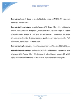 ADMINISTRACIÓN DEREDES
6
Servidor de base de datos en la actualidad sólo puede ser MySQL 4.1 o superior
con motor InnoDB activo.
Servidor de Comunicación necesita Apache Web Server 1.3.x / 2.X y está escrito
en Perl como un módulo de Apache. ¿Por qué? Debido a que los scripts de Perl se
compilan cuando Apache se inicia, y no en cada solicitud. Esto es mejor en cuanto
al rendimiento. Servidor de comunicaciones puede requerir algunos módulos Perl
adicionales, de acuerdo a su distribución.
Servidor de implementación necesita cualquier servidor Web con SSL habilitado.
Consola de administración está escrito en PHP 4.1 (o superior) y se ejecuta bajo
el servidor Web Apache 1.3.x / 2.X. Consola de administración requiere ZIP y GD
apoyo habilitado en PHP con el fin de utilizar la implementación del paquete.
 