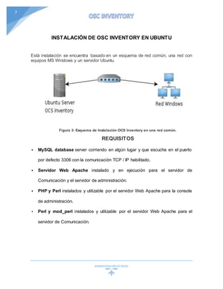 ADMINISTRACIÓN DEREDES
7
INSTALACIÓN DE OSC INVENTORY EN UBUNTU
Está instalación se encuentra basado en un esquema de red común, una red con
equipos MS Windows y un servidor Ubuntu.
Figura 3: Esquema de Instalación OCS Inventory en una red común.
REQUISITOS
 MySQL database server corriendo en algún lugar y que escucha en el puerto
por defecto 3306 con la comunicación TCP / IP habilitado.
 Servidor Web Apache instalado y en ejecución para el servidor de
Comunicación y el servidor de administración.
 PHP y Perl instalados y utilizable por el servidor Web Apache para la consola
de administración.
 Perl y mod_perl instalados y utilizable por el servidor Web Apache para el
servidor de Comunicación.
 