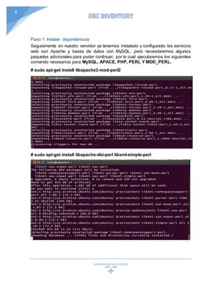 ADMINISTRACIÓN DEREDES
8
Paso 1: Instalar dependencias:
Seguramente en nuestro servidor ya tenemos instalado y configurado los servicios
web con Apache y bases de datos con MySQL, pero necesitaremos algunos
paquetes adicionales para poder continuar, por lo cual ejecutaremos los siguientes
comando necesarios para MySQL, APACE, PHP, PERL Y MOD_PERL.
# sudo apt-get install libapache2-mod-perl2
# sudo apt-get install libapache-dbi-perl libxml-simple-perl
 