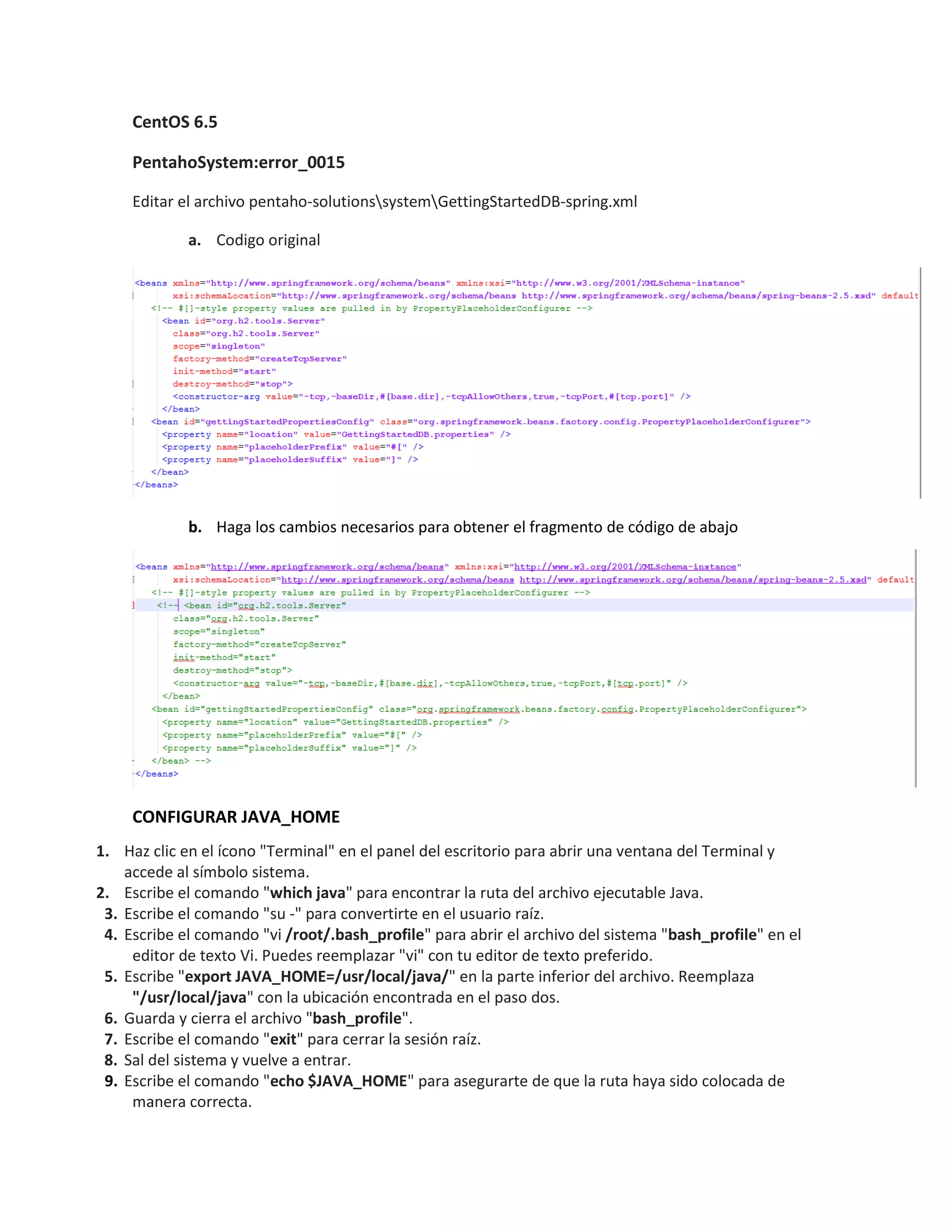 CentOS 6.5
PentahoSystem:error_0015
Editar el archivo pentaho-solutionssystemGettingStartedDB-spring.xml
a. Codigo original
b. Haga los cambios necesarios para obtener el fragmento de código de abajo
CONFIGURAR JAVA_HOME
1. Haz clic en el ícono "Terminal" en el panel del escritorio para abrir una ventana del Terminal y
accede al símbolo sistema.
2. Escribe el comando "which java" para encontrar la ruta del archivo ejecutable Java.
3. Escribe el comando "su -" para convertirte en el usuario raíz.
4. Escribe el comando "vi /root/.bash_profile" para abrir el archivo del sistema "bash_profile" en el
editor de texto Vi. Puedes reemplazar "vi" con tu editor de texto preferido.
5. Escribe "export JAVA_HOME=/usr/local/java/" en la parte inferior del archivo. Reemplaza
"/usr/local/java" con la ubicación encontrada en el paso dos.
6. Guarda y cierra el archivo "bash_profile".
7. Escribe el comando "exit" para cerrar la sesión raíz.
8. Sal del sistema y vuelve a entrar.
9. Escribe el comando "echo $JAVA_HOME" para asegurarte de que la ruta haya sido colocada de
manera correcta.
 