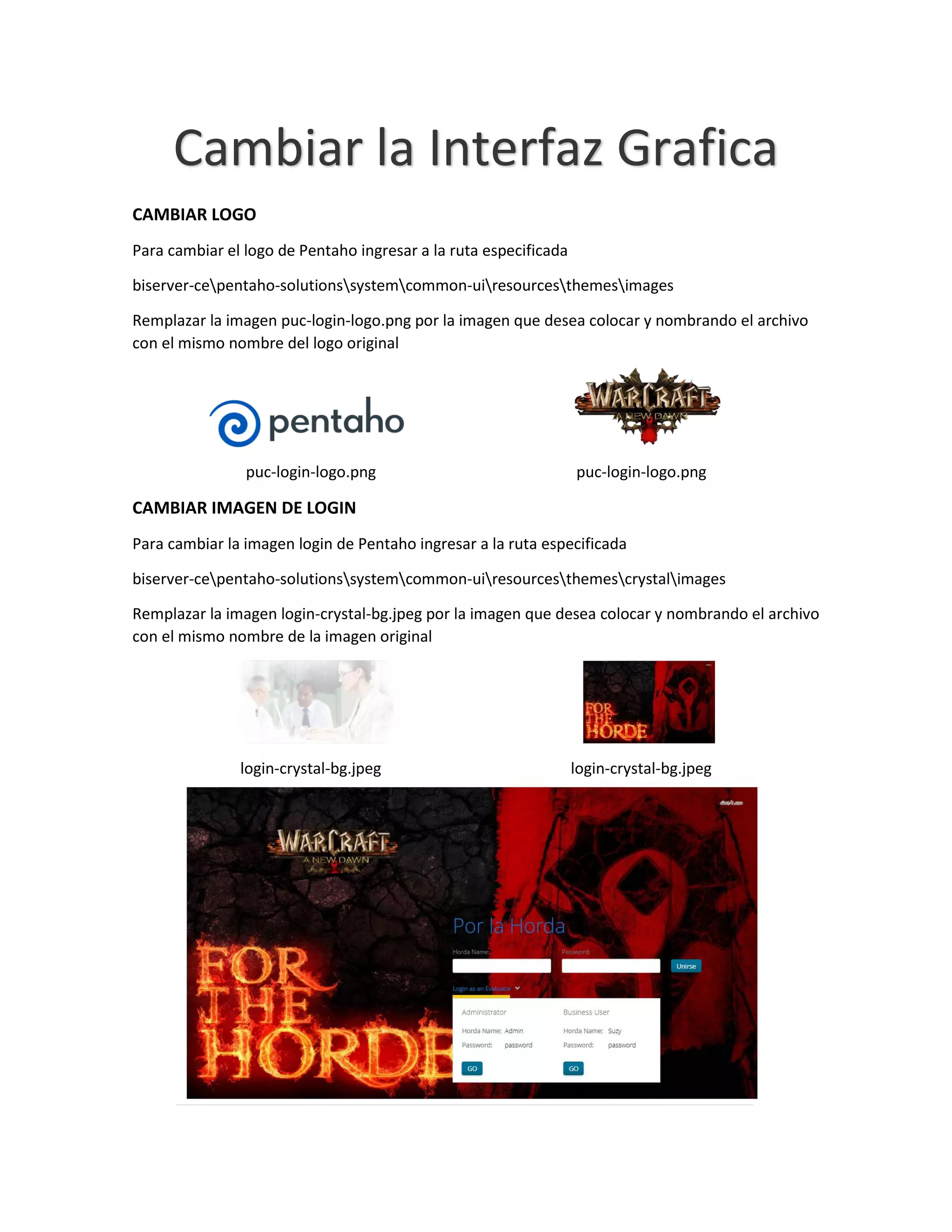 Cambiar la Interfaz Grafica
CAMBIAR LOGO
Para cambiar el logo de Pentaho ingresar a la ruta especificada
biserver-cepentaho-solutionssystemcommon-uiresourcesthemesimages
Remplazar la imagen puc-login-logo.png por la imagen que desea colocar y nombrando el archivo
con el mismo nombre del logo original
puc-login-logo.png puc-login-logo.png
CAMBIAR IMAGEN DE LOGIN
Para cambiar la imagen login de Pentaho ingresar a la ruta especificada
biserver-cepentaho-solutionssystemcommon-uiresourcesthemescrystalimages
Remplazar la imagen login-crystal-bg.jpeg por la imagen que desea colocar y nombrando el archivo
con el mismo nombre de la imagen original
login-crystal-bg.jpeg login-crystal-bg.jpeg
 