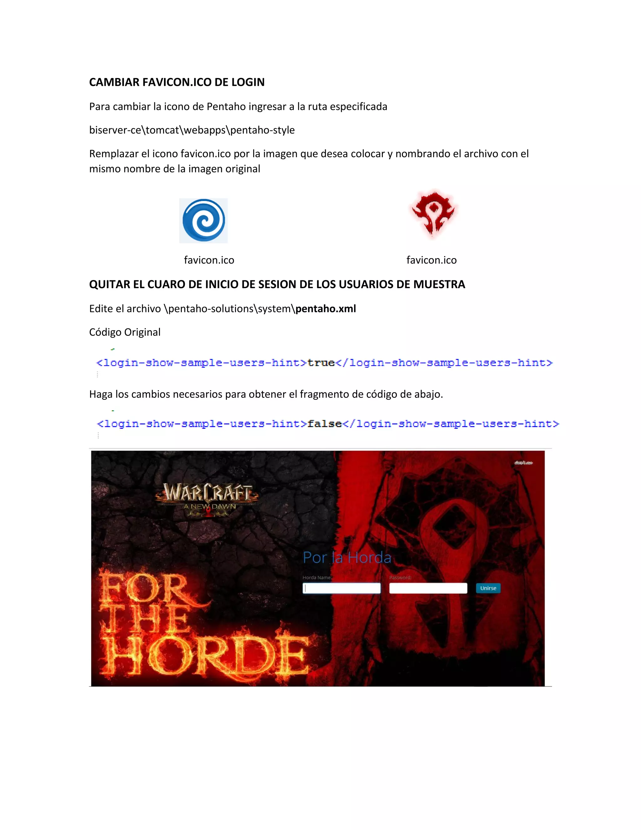 CAMBIAR FAVICON.ICO DE LOGIN
Para cambiar la icono de Pentaho ingresar a la ruta especificada
biserver-cetomcatwebappspentaho-style
Remplazar el icono favicon.ico por la imagen que desea colocar y nombrando el archivo con el
mismo nombre de la imagen original
favicon.ico favicon.ico
QUITAR EL CUARO DE INICIO DE SESION DE LOS USUARIOS DE MUESTRA
Edite el archivo pentaho-solutionssystempentaho.xml
Código Original
Haga los cambios necesarios para obtener el fragmento de código de abajo.
 