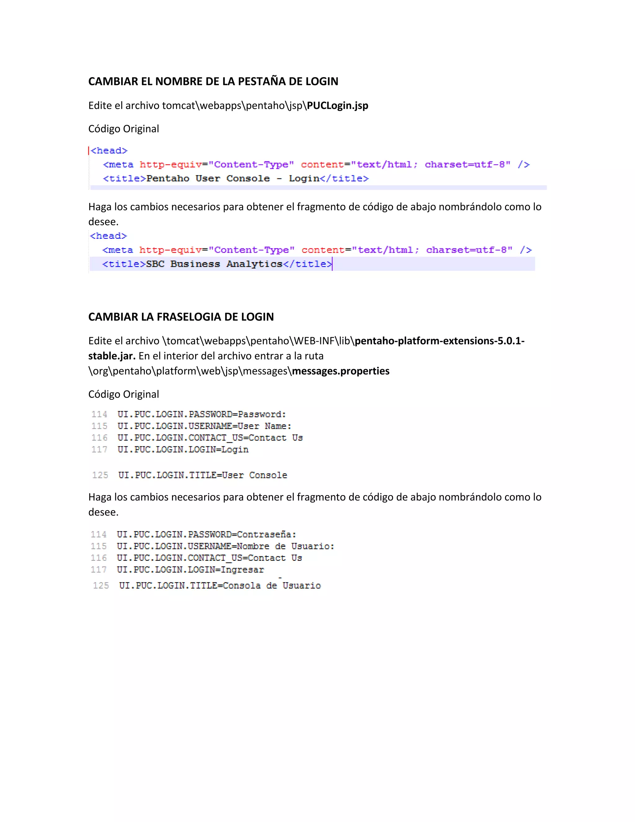 CAMBIAR EL NOMBRE DE LA PESTAÑA DE LOGIN
Edite el archivo tomcatwebappspentahojspPUCLogin.jsp
Código Original
Haga los cambios necesarios para obtener el fragmento de código de abajo nombrándolo como lo
desee.
CAMBIAR LA FRASELOGIA DE LOGIN
Edite el archivo tomcatwebappspentahoWEB-INFlibpentaho-platform-extensions-5.0.1-
stable.jar. En el interior del archivo entrar a la ruta
orgpentahoplatformwebjspmessagesmessages.properties
Código Original
Haga los cambios necesarios para obtener el fragmento de código de abajo nombrándolo como lo
desee.
 