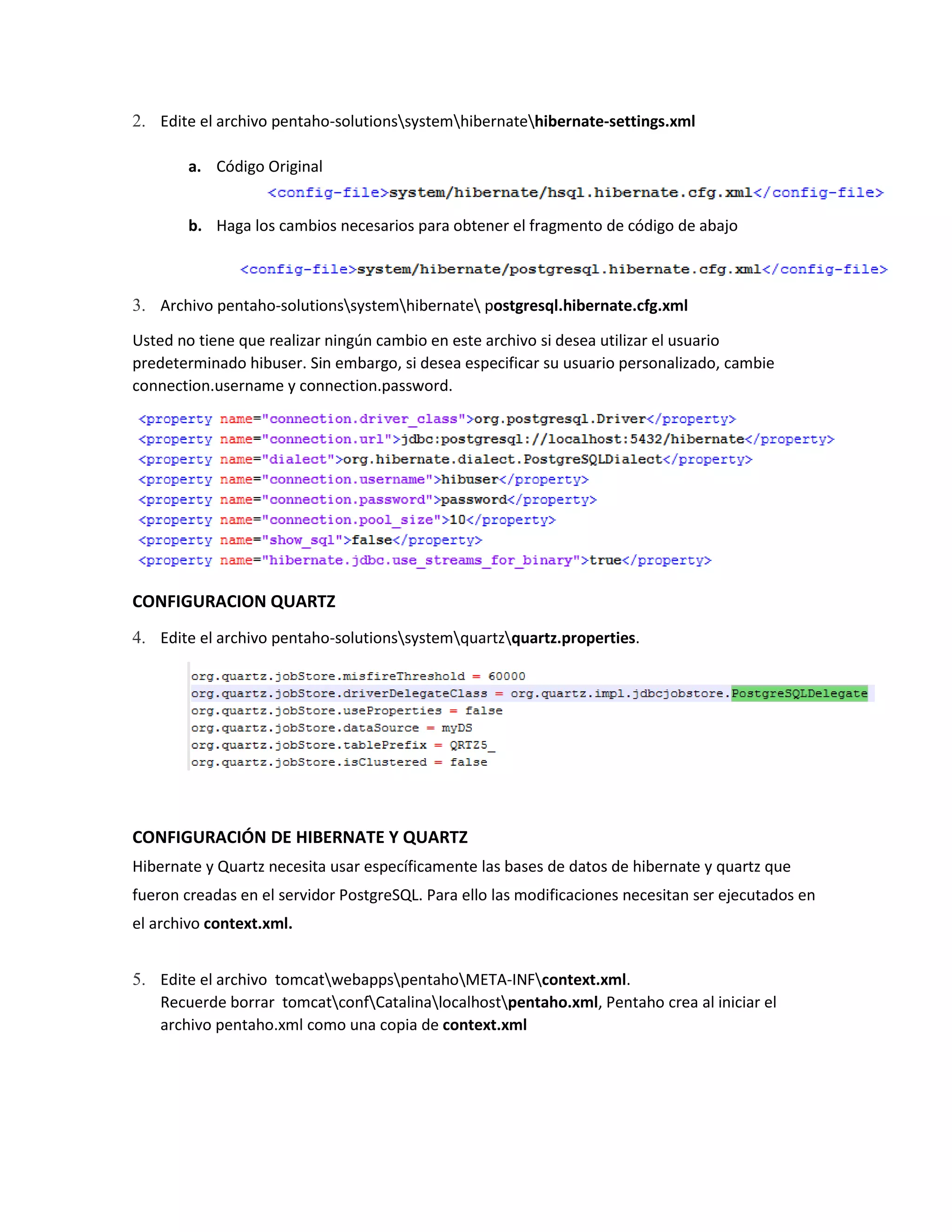 2. Edite el archivo pentaho-solutionssystemhibernatehibernate-settings.xml
a. Código Original
b. Haga los cambios necesarios para obtener el fragmento de código de abajo
3. Archivo pentaho-solutionssystemhibernate postgresql.hibernate.cfg.xml
Usted no tiene que realizar ningún cambio en este archivo si desea utilizar el usuario
predeterminado hibuser. Sin embargo, si desea especificar su usuario personalizado, cambie
connection.username y connection.password.
CONFIGURACION QUARTZ
4. Edite el archivo pentaho-solutionssystemquartzquartz.properties.
CONFIGURACIÓN DE HIBERNATE Y QUARTZ
Hibernate y Quartz necesita usar específicamente las bases de datos de hibernate y quartz que
fueron creadas en el servidor PostgreSQL. Para ello las modificaciones necesitan ser ejecutados en
el archivo context.xml.
5. Edite el archivo tomcatwebappspentahoMETA-INFcontext.xml.
Recuerde borrar tomcatconfCatalinalocalhostpentaho.xml, Pentaho crea al iniciar el
archivo pentaho.xml como una copia de context.xml
 