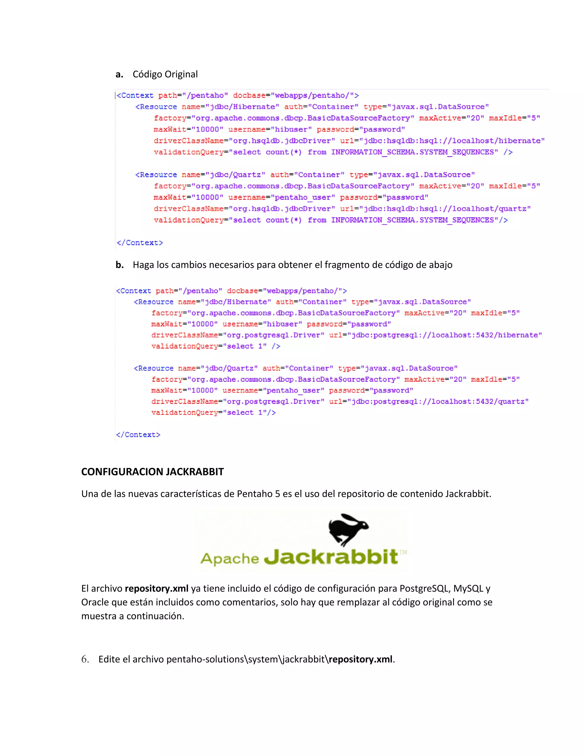 a. Código Original
b. Haga los cambios necesarios para obtener el fragmento de código de abajo
CONFIGURACION JACKRABBIT
Una de las nuevas características de Pentaho 5 es el uso del repositorio de contenido Jackrabbit.
El archivo repository.xml ya tiene incluido el código de configuración para PostgreSQL, MySQL y
Oracle que están incluidos como comentarios, solo hay que remplazar al código original como se
muestra a continuación.
6. Edite el archivo pentaho-solutionssystemjackrabbitrepository.xml.
 