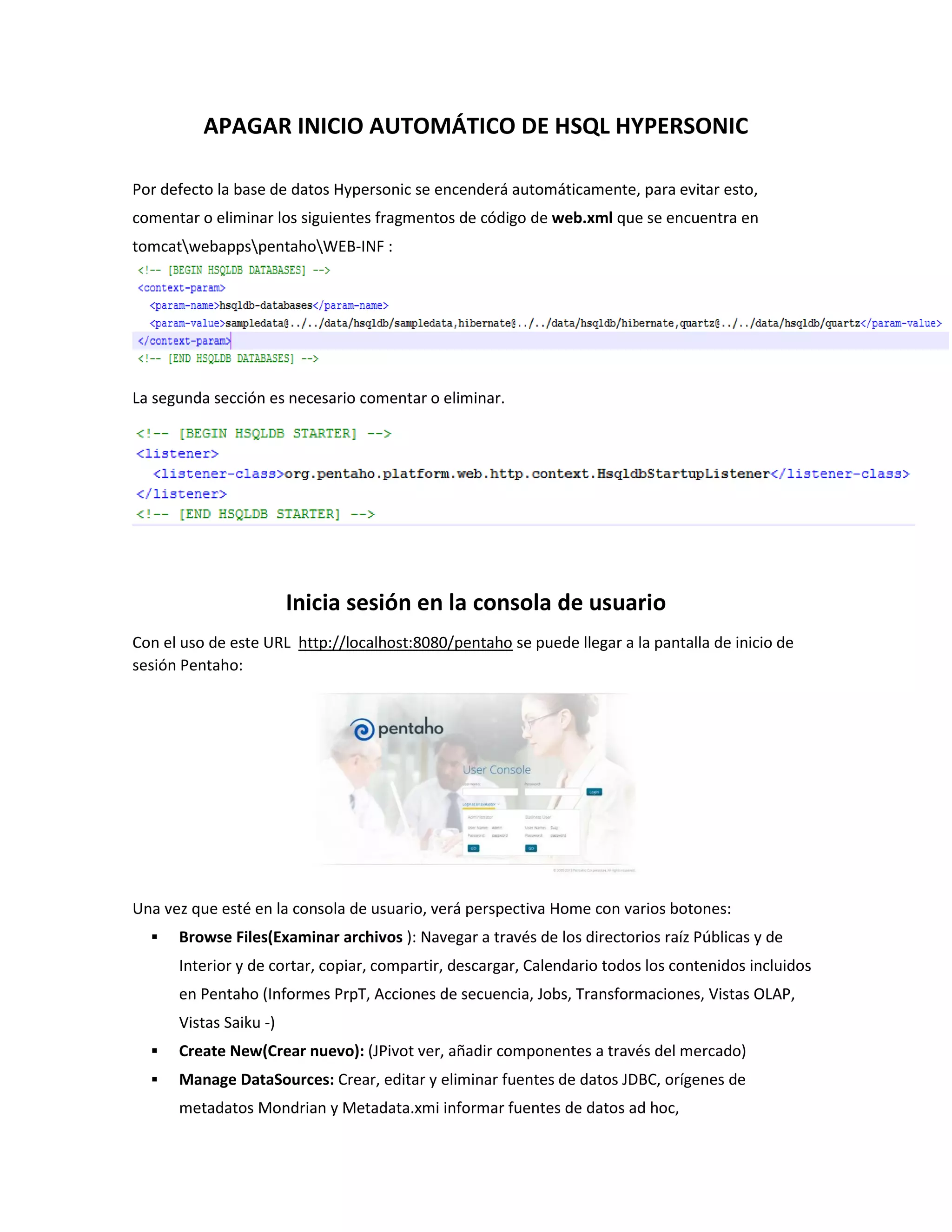 APAGAR INICIO AUTOMÁTICO DE HSQL HYPERSONIC
Por defecto la base de datos Hypersonic se encenderá automáticamente, para evitar esto,
comentar o eliminar los siguientes fragmentos de código de web.xml que se encuentra en
tomcatwebappspentahoWEB-INF :
La segunda sección es necesario comentar o eliminar.
Inicia sesión en la consola de usuario
Con el uso de este URL http://localhost:8080/pentaho se puede llegar a la pantalla de inicio de
sesión Pentaho:
Una vez que esté en la consola de usuario, verá perspectiva Home con varios botones:
 Browse Files(Examinar archivos ): Navegar a través de los directorios raíz Públicas y de
Interior y de cortar, copiar, compartir, descargar, Calendario todos los contenidos incluidos
en Pentaho (Informes PrpT, Acciones de secuencia, Jobs, Transformaciones, Vistas OLAP,
Vistas Saiku -)
 Create New(Crear nuevo): (JPivot ver, añadir componentes a través del mercado)
 Manage DataSources: Crear, editar y eliminar fuentes de datos JDBC, orígenes de
metadatos Mondrian y Metadata.xmi informar fuentes de datos ad hoc,
 