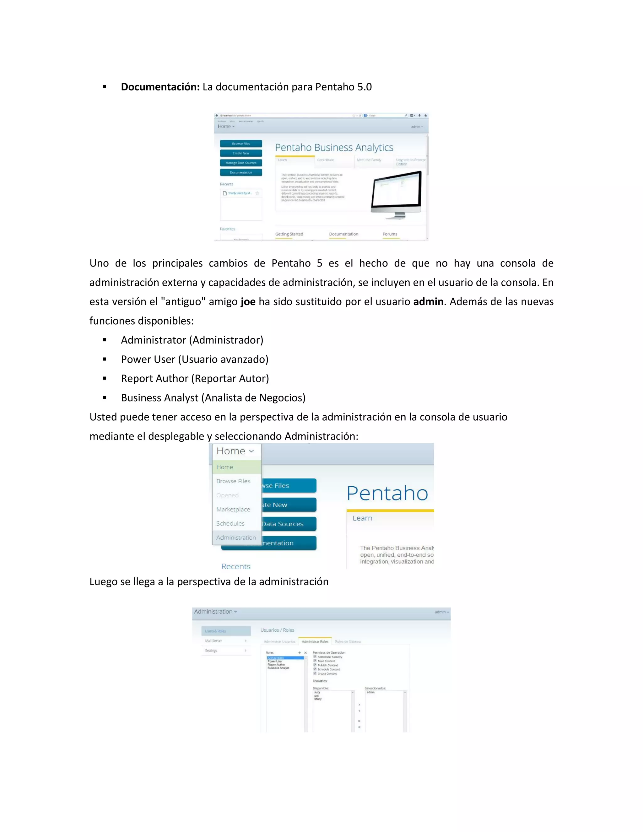  Documentación: La documentación para Pentaho 5.0
Uno de los principales cambios de Pentaho 5 es el hecho de que no hay una consola de
administración externa y capacidades de administración, se incluyen en el usuario de la consola. En
esta versión el "antiguo" amigo joe ha sido sustituido por el usuario admin. Además de las nuevas
funciones disponibles:
 Administrator (Administrador)
 Power User (Usuario avanzado)
 Report Author (Reportar Autor)
 Business Analyst (Analista de Negocios)
Usted puede tener acceso en la perspectiva de la administración en la consola de usuario
mediante el desplegable y seleccionando Administración:
Luego se llega a la perspectiva de la administración
 