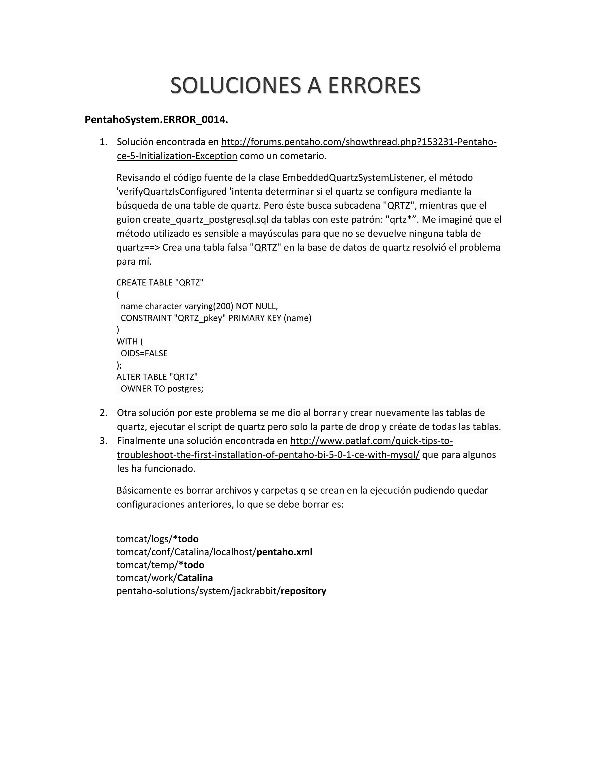SOLUCIONES A ERRORES
PentahoSystem.ERROR_0014.
1. Solución encontrada en http://forums.pentaho.com/showthread.php?153231-Pentaho-
ce-5-Initialization-Exception como un cometario.
Revisando el código fuente de la clase EmbeddedQuartzSystemListener, el método
'verifyQuartzIsConfigured 'intenta determinar si el quartz se configura mediante la
búsqueda de una table de quartz. Pero éste busca subcadena "QRTZ", mientras que el
guion create_quartz_postgresql.sql da tablas con este patrón: "qrtz*”. Me imaginé que el
método utilizado es sensible a mayúsculas para que no se devuelve ninguna tabla de
quartz==> Crea una tabla falsa "QRTZ" en la base de datos de quartz resolvió el problema
para mí.
CREATE TABLE "QRTZ"
(
name character varying(200) NOT NULL,
CONSTRAINT "QRTZ_pkey" PRIMARY KEY (name)
)
WITH (
OIDS=FALSE
);
ALTER TABLE "QRTZ"
OWNER TO postgres;
2. Otra solución por este problema se me dio al borrar y crear nuevamente las tablas de
quartz, ejecutar el script de quartz pero solo la parte de drop y créate de todas las tablas.
3. Finalmente una solución encontrada en http://www.patlaf.com/quick-tips-to-
troubleshoot-the-first-installation-of-pentaho-bi-5-0-1-ce-with-mysql/ que para algunos
les ha funcionado.
Básicamente es borrar archivos y carpetas q se crean en la ejecución pudiendo quedar
configuraciones anteriores, lo que se debe borrar es:
tomcat/logs/*todo
tomcat/conf/Catalina/localhost/pentaho.xml
tomcat/temp/*todo
tomcat/work/Catalina
pentaho-solutions/system/jackrabbit/repository
 