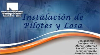 Instalación   de Pilotes y Losa Integrantes: José González Marco Gutiérrez Ronald Camargo Cesar Sarmiento Romelia Márquez  
