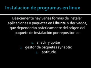 Instalacion de programas en linux    Básicamente hay varias formas de instalar aplicaciones o paquetes en Ubuntu y derivados, que dependerán prácticamente del origen del paquete de instalación por repositorios: añadir y quitar   gestor de paquetes synaptic aptitude 