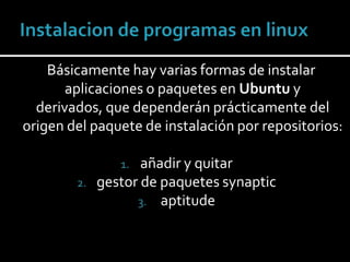 Instalacion de programas en linux    Básicamente hay varias formas de instalar aplicaciones o paquetes en Ubuntu y derivados, que dependerán prácticamente del origen del paquete de instalación por repositorios: añadir y quitar   gestor de paquetes synaptic aptitude 