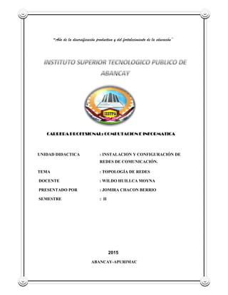 “Año de la diversificación productiva y del fortalecimiento de la educación”
CARRERA PROFESIONAL: COMPUTACION E INFORMATICA
UNIDAD DIDACTICA : INSTALACION Y CONFIGURACIÓN DE
REDES DE COMUNICACIÓN.
TEMA : TOPOLOGÍA DE REDES
DOCENTE : WILDO HUILLCA MOYNA
PRESENTADO POR : JOMIRA CHACON BERRIO
SEMESTRE : II
2015
ABANCAY-APURIMAC
 