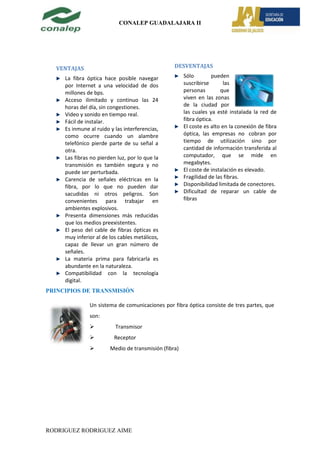 CONALEP GUADALAJARA II




  VENTAJAS                                        DESVENTAJAS

     La fibra óptica hace posible navegar              Sólo        pueden
     por Internet a una velocidad de dos               suscribirse       las
     millones de bps.                                  personas        que
     Acceso ilimitado y continuo las 24                viven en las zonas
     horas del día, sin congestiones.                  de la ciudad por
     Video y sonido en tiempo real.                    las cuales ya esté instalada la red de
     Fácil de instalar.                                fibra óptica.
     Es inmune al ruido y las interferencias,          El coste es alto en la conexión de fibra
     como ocurre cuando un alambre                     óptica, las empresas no cobran por
     telefónico pierde parte de su señal a             tiempo de utilización sino por
     otra.                                             cantidad de información transferida al
     Las fibras no pierden luz, por lo que la          computador, que se mide en
     transmisión es también segura y no                megabytes.
     puede ser perturbada.                             El coste de instalación es elevado.
     Carencia de señales eléctricas en la              Fragilidad de las fibras.
     fibra, por lo que no pueden dar                   Disponibilidad limitada de conectores.
     sacudidas ni otros peligros. Son                  Dificultad de reparar un cable de
     convenientes para trabajar en                     fibras
     ambientes explosivos.
     Presenta dimensiones más reducidas
     que los medios preexistentes.
     El peso del cable de fibras ópticas es
     muy inferior al de los cables metálicos,
     capaz de llevar un gran número de
     señales.
     La materia prima para fabricarla es
     abundante en la naturaleza.
     Compatibilidad con la tecnología
     digital.
PRINCIPIOS DE TRANSMISIÓN

               Un sistema de comunicaciones por fibra óptica consiste de tres partes, que
               son:
                         Transmisor
                         Receptor
                       Medio de transmisión (fibra)




RODRIGUEZ RODRIGUEZ AIME
 