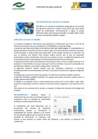 CONALEP GUADALAJARA II




                              ESTANDARES DE ACCESO AL MEDIO

                              IEEE 802 es un estudio de estándares elaborado por el Instituto
                              de Ingenieros Eléctricos y Electró nicos (IEEE) que actúa sobre
                              Redes de ordenadores. Concretamente y según su propia
                              definición sobre redes de área local (RAL, en inglés LAN) y redes
                              de área metropolitana (MAN en inglés).

TIPOS DE ACCESO AL MEDIO

Es necesario establecer mecanismos para gestionar la información que entra y sale de las
líneas de transmisión, los mas utilizados son: el CSMA/CD y el paso de testigo.
-CSMA/CD (ACCESO MÚLTIPLE CON DETECCIÓN DE PORTADORA Y COLISIONES): El
equipo que desea transmitir escucha en primer lugar. Si el canal está libre, entonces transmite.
Si está ocupado, se espera hasta que quede libre. Si dos equipos comienzan a transmitir a la
vez, se produce una colisión. Esta colisión origina errores, por lo que las estaciones
comenzarán a emitir nuevamente. Para evitar que vuelva a ocurrir, un algoritmo aleatorio será
el que determinará en cada estación el momento del comienzo de la transmisión.
El equipo transmisor está constantemente escuchando la línea, incluso cuando transmite. Si al
comparar lo transmitido con lo que circula por la red no coincide, es que se ha producido una
interferencia, debido a una colisión y debe volver a comenzar.
El algoritmo aleatorio intenta impedir que dos estaciones comiencen a transmitir
simultáneamente una vez detectada la colisión. El proceso se muestra en el siguiente diagrama
de flujo:
A medida que aumenta el número de equipos, el número de colisiones también aumenta.
-PASO DE TESTIGO (TOKEN PASING): Un equipo solo puede transmitir cuando tiene un
testigo, denominado TOKEN.
El testigo es un paquete único o trama especial que circula por la red y llega a cada nodo.
Cuando un nodo debe transmitir cambia un bit de la trama y adquiere el uso exclusivo de la
red.
Para evitar el uso exclusivo de la red por un equipo, el tiempo de retención del testigo está
limitado.

RENDIMIENTO:           Podemos      definir  el
rendimiento de una red en transmisión segu´n la
proporción entre la cantidad de información
enviada y el ancho de band del canal.

El rendimiento del canal didminuye con el
crecimiento del número de estaciones
transmisoras, porque se incrementa la
probabilidad de colisión. Además si las tramas
son de pequeña logitud, para transmitir la misma
cantidad de información, se requieren más
tramas, lo que produce un mayor indice de colisiones y por lotanto un descenso del
rendimiento




RODRIGUEZ RODRIGUEZ AIME
 