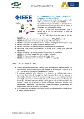 CONALEP GUADALAJARA II




                                      ESTANDARES DEL IEE: NORMALIZACIONES
                                      EN REDES DE AREA LOCAL:
                                      La IEEE ha propuesto varias normas relativas a las
                                      redes de área local conocidas como IEEE 802.
                                      Estas normas incluyen varios tipos de acceso al medio.
                                      La norma incluye varios tipos de acceso al medio. La
                                      norma 802 está dividida en 12 puntos
                                      IEEE 802.1: Establece los temas generales, como la
                                      gestión de la red, la interconexión, el envío de
                                      mensajes, etc.. .
                                              IEEE 802.2: Describe la capa superior del nivel
     de enlace
     IEEE 802.3 Acceden al medio de transmisión mediante CSMA/CD (Ethernet)
     IEEE 802.4: Acceden al medio por paso de testigo en bus (token bus)
     IEEE 802.5: Acceso al medio de transmisión por paso de testigo en a anillo (Token ring)
     IEEE 802.6: Establece las normas para áreas metropolitanas
     IEEE 802.7: Establece los estándares para las redes locales de banda ancha
     IEEE 802.8: Determina la normativa para el uso de la fibra óptica como medio de
     transmisión
     IEEE 802.9: Establece las normativas para la transmisión de voz y datos
     IEEE 802.10 Referida a la seguridad informática en redes LAN
     IEEE 802.11 Trata redes de transmisión sin cable, por radio.
     IEEE 802.12 Estándares sobre velocidades de 100 Mb por segundo


OPERATIVA DEL PROTOCOLO:

     Cuando se produce una revisión, las estaciones imprecadas en ella interrumpen sus
     transmisiones, generan una señal de ruido para alertar al resto de ls estaciones de la
     red y esperan un tiempo aleatorio para volver a transmitir.
     El modo de resolución e las colisiones es el siguiente, se establecen dos ranuras
     temporales (intervalos de tiempo) de 51,2 microsegundos, uno corresponde al
     intervalo 0 y el otro al intervalo 1. Las estaciones generan un número aleatoriamente
     entre 0 y 1, la que obtuvo el intervalo 0 es la que transmite primero, y la otra después.
     Puesto que el número lo eligen el mismo número, por lo que volverá a producirse una
     colisión. En este caso se resuelve la nueva transmisión volviéndose a dividir cada
     intervalo en 2, ahora de 0 a 3 y se vuelven a coger los números aleatoriamente. Así
     sucesivamente mientras se produzcan colisiones.
     Con cada colisión se retarda la transmisión, pero la probabilidad de una nueva colisión
     se reduce exponencialmente.




RODRIGUEZ RODRIGUEZ AIME
 