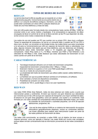 CONALEP GUADALAJARA II


                          TIPOS DE REDES DE DATOS
RED LAN
La red de área local (LAN) es aquella que se expande en un área
relativamente pequeña. Comúnmente se encuentra dentro de un
edificio o un conjunto de edificios contiguos. Asimismo, una LAN
puede estar conectada con otras LAN a cualquier distancia por
medio de una línea telefónica y ondas de radio.

Una red LAN puede estar formada desde dos computadoras hasta cientos de ellas. Todas se
conectan entre sí por varios medios y topologías. A la computadora (o agrupación de ellas)
encargada de llevar el control de la red se le llama servidor ya las PC que dependen de éste,
se les conoce como nodos o estaciones de trabajo.

Los nodos de una red pueden ser PC que cuentan con su propio CPU, disco duro y software.
Tienen la capacidad de conectarse a la red en un momento dado o pueden ser PC sin CPU o
disco duro, es decir, se convierten en terminales tontas, las cuales tienen que estar conectadas
a la red para su funcionamiento.Las LAN son capaces de transmitir datos a velocidades muy
altas, algunas inclusive más rápido que por línea telefónica, pero las distancias son limitadas.
Generalmente estas redes transmiten datos a 10 megabits por segundo (Mbps). En
comparación, Token Ring opera a 4 y 16 Mbps, mientras que FDDI y Fast Ethernet a una
velocidad de 100 Mbps o más. Cabe destacar que estas velocidades de transmisión no son
caras cuando son parte de la red local.

CARACTERÍSTICAS
        Tecnología broadcast (difusión) con el medio de transmisión compartido.
        Capacidad de transmisión comprendida entre 1 Mbps y 1 Gbps.
        Extensión máxima no superior a 3 km (una FDDI puede llegar a 200 km).
        Uso de un medio de comunicación privado.
        La simplicidad del medio de transmisión que utiliza (cable coaxial, cables telefónicos y
        fibra óptica).
        La facilidad con que se pueden efectuar cambios en el hardware y el software.
        Gran variedad y número de dispositivos conectados.
        Posibilidad de conexión con otras redes.
        Limitante de 100 m, puede llegar a mas si se usan repetidores.

RED WAN
Las redes WAN (Wide Area Network, redes de área extensa) son redes punto a punto que
interconectan países y continentes. Al tener que recorrer una gran distancia sus velocidades
son menores que en las LAN aunque son capaces de transportar una mayor cantidad de datos.
El alcance es una gran área geográfica, como por ejemplo: una ciudad o un continente. Está
formada por una vasta cantidad de computadoras interconectadas (llamadas hosts), por medio
                   de subredes de comunicación o subredes pequeñas, con el fin de ejecutar
                   aplicaciones, programas, etc.

                     Una red de área extensa WAN es un sistema de interconexión de equipos
                    informáticos geográficamente dispersos, incluso en continentes distintos.
                    Las líneas utilizadas para realizar esta interconexión suelen ser parte de
                    las redes públicas de transmisión de datos.

Las redes LAN comúnmente, se conectan a redes WAN, con el objetivo de tener acceso a
mejores servicios, como por ejemplo a Internet. Las redes WAN son mucho más complejas,
porque deben enrutar correctamente toda la información proveniente de las redes conectadas a
ésta.




RODRIGUEZ RODRIGUEZ AIME
 