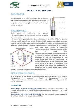 CONALEP GUADALAJARA II


                           MEDIOS DE TRANSMISIÓN
CABLE COAXIAL

Un cable coaxial es un cable formado por dos conductores
metálicos concéntricos separados por un material aislante. El
conjunto se encuentra protegido por un material plástico que
lo aísla del exterior.



CARACTERISTICAS
Suele     usarse     en      instalaciones      más     grandes.
- Es menos sensible a las interferencias, por tener un grueso
apantallamiento
- Es menos flexible y de colocación más complicada que el coaxial fino (BNC). Por ejemplo,
mientras el cable coaxial fino se conecta directamente a la placa de red, mediante un simple
conector macho, el cable coaxial grueso se conectará a la tarjeta de red mediante un circuito
adaptador especial, llamado "transceptor", que se encuentra entre la tarjeta de red y el cable.
                                           Esto    hace       más    costosa     la   instalación.
                                           - Es más costoso, desde el punto de vista económico,
                                           que              el            coaxial            fino.
                                           - Respecto a las limitantes de cantidad de repetidores
                                           y cantidad de subredes, se pueden usar hasta 4
                                           repetidores y 3 subredes de computadoras. Cada
                                           subred podrá tener hasta 100 computadoras. La
                                           distancia sin necesidad de usar repetidores o entre
                                           dos de ellos es de 500 metros. Si comparamos estos
                                           valores con el cable coaxial fino, llegaremos a la
                                           conclusión que el coaxial grueso soporta mayor
cantidad de computadoras por subred y mayores distancias.

VENTAJAS DEL CABLE COAXIAL:

• La protección de las señales contra interferencias eléctricas debida a otros equipos,
fotocopiadoras,            motores,           luces           fluorescentes,        etc.
• Puede cubrir distancias relativamente grandes, entre 185 y 1500 metros dependiendo del
tipo de cable usado.

CATEGORIAS

TRANSMISIÓN DE BANDA ANCHA (BROADBAND): Con una impedancia característica de 75
OHMIOS, es utilizado en la transmisión de señales de televisión por cable (CATV, "Cable
Televisión").
TRANSMISIÓN DE BANDA BASE (BASEBAND): Con una impedancia característica de 50
OHMIOS, es utilizado en las redes de área local "LAN".




RODRIGUEZ RODRIGUEZ AIME
 