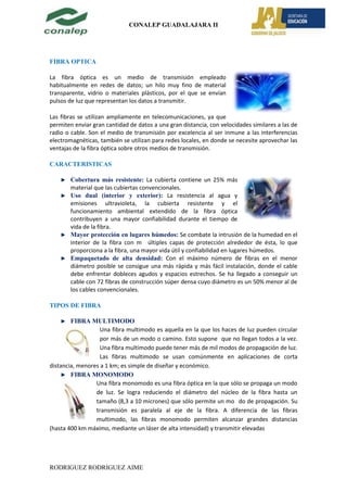 CONALEP GUADALAJARA II




FIBRA OPTICA

La fibra óptica es un medio de transmisión empleado
habitualmente en redes de datos; un hilo muy fino de material
transparente, vidrio o materiales plásticos, por el que se envían
pulsos de luz que representan los datos a transmitir.

Las fibras se utilizan ampliamente en telecomunicaciones, ya que
permiten enviar gran cantidad de datos a una gran distancia, con velocidades similares a las de
radio o cable. Son el medio de transmisión por excelencia al ser inmune a las interferencias
electromagnéticas, también se utilizan para redes locales, en donde se necesite aprovechar las
ventajas de la fibra óptica sobre otros medios de transmisión.

CARACTERISTICAS

        Cobertura más resistente: La cubierta contiene un 25% más
        material que las cubiertas convencionales.
        Uso dual (interior y exterior): La resistencia al agua y
        emisiones ultravioleta, la cubierta resistente y el
        funcionamiento ambiental extendido de la fibra óptica
        contribuyen a una mayor confiabilidad durante el tiempo de
        vida de la fibra.
        Mayor protección en lugares húmedos: Se combate la intrusión de la humedad en el
        interior de la fibra con m últiples capas de protección alrededor de ésta, lo que
        proporciona a la fibra, una mayor vida útil y confiabilidad en lugares húmedos.
        Empaquetado de alta densidad: Con el máximo número de fibras en el menor
        diámetro posible se consigue una más rápida y más fácil instalación, donde el cable
        debe enfrentar dobleces agudos y espacios estrechos. Se ha llegado a conseguir un
        cable con 72 fibras de construcción súper densa cuyo diámetro es un 50% menor al de
        los cables convencionales.

TIPOS DE FIBRA

        FIBRA MULTIMODO
                   Una fibra multimodo es aquella en la que los haces de luz pueden circular
                   por más de un modo o camino. Esto supone que no llegan todos a la vez.
                   Una fibra multimodo puede tener más de mil modos de propagación de luz.
                   Las fibras multimodo se usan comúnmente en aplicaciones de corta
distancia, menores a 1 km; es simple de diseñar y económico.
        FIBRA MONOMODO
                 Una fibra monomodo es una fibra óptica en la que sólo se propaga un modo
                 de luz. Se logra reduciendo el diámetro del núcleo de la fibra hasta un
                 tamaño (8,3 a 10 micrones) que sólo permite un mo do de propagación. Su
                 transmisión es paralela al eje de la fibra. A diferencia de las fibras
                 multimodo, las fibras monomodo permiten alcanzar grandes distancias
(hasta 400 km máximo, mediante un láser de alta intensidad) y transmitir elevadas




RODRIGUEZ RODRIGUEZ AIME
 