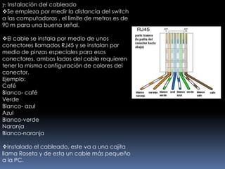 7: Instalación del cableado
Se empieza por medir la distancia del switch
a las computadoras , el limite de metros es de
90 m para una buena señal.

El cable se instala por medio de unos
conectores llamados RJ45 y se instalan por
medio de pinzas especiales para esos
conectores, ambos lados del cable requieren
tener la misma configuración de colores del
conector.
Ejemplo:
Café
Blanco- café
Verde
Blanco- azul
Azul
Blanco-verde
Naranja
Blanco-naranja

Instalado el cableado, este va a una cajita
llama Roseta y de esta un cable más pequeño
a la PC.
 