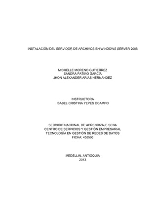 INSTALACIÓN DEL SERVIDOR DE ARCHIVOS EN WINDOWS SERVER 2008
MICHELLE MORENO GUTIERREZ
SANDRA PATIÑO GARCÍA
JHON ALEXANDER ARIAS HERNANDEZ
INSTRUCTORA
ISABEL CRISTINA YEPES OCAMPO
SERVICIO NACIONAL DE APRENDIZAJE SENA
CENTRO DE SERVICIOS Y GESTIÓN EMPRESARIAL
TECNOLOGÍA EN GESTIÓN DE REDES DE DATOS
FICHA: 455596
MEDELLIN, ANTIOQUIA
2013
 