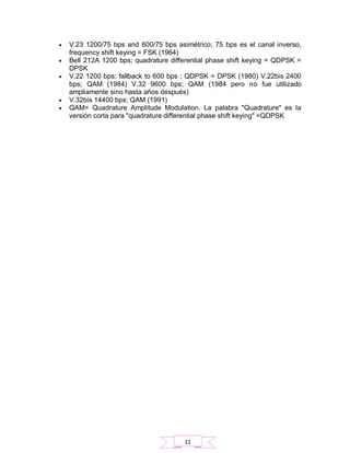  V.23 1200/75 bps and 600/75 bps asimétrico; 75 bps es el canal inverso,
frequency shift keying = FSK (1964)
 Bell 212A 1200 bps; quadrature differential phase shift keying = QDPSK =
DPSK
 V.22 1200 bps; fallback to 600 bps ; QDPSK = DPSK (1980) V.22bis 2400
bps; QAM (1984) V.32 9600 bps; QAM (1984 pero no fue utilizado
ampliamente sino hasta años después)
 V.32bis 14400 bps; QAM (1991)
 QAM= Quadrature Amplitude Modulation. La palabra "Quadrature" es la
versión corta para "quadrature differential phase shift keying" =QDPSK
11
 